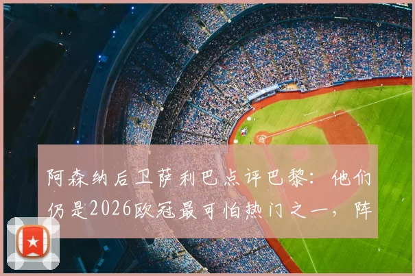 阿森纳后卫萨利巴点评巴黎:他们仍是2026欧冠最可怕热门之一,阵中关键球员与球队前景解析