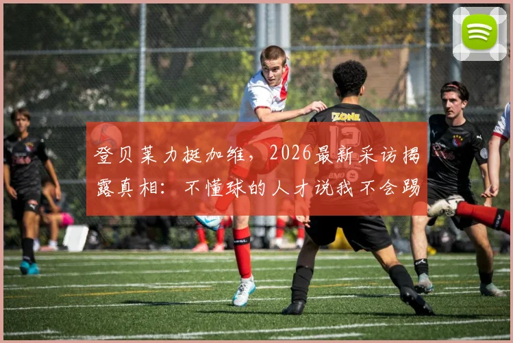 登贝莱力挺加维，2026最新采访揭露真相：不懂球的人才说我不会踢球