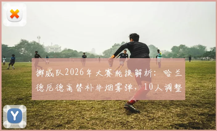 挪威队2026年大赛轮换解析：哈兰德厄德高替补非烟雾弹，10人调整背后战术考量与阵容深度测试