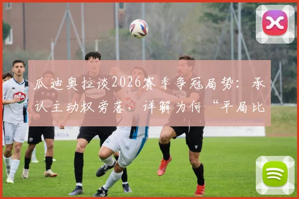 瓜迪奥拉谈2026赛季争冠局势：承认主动权旁落，详解为何“平局比输球好”的现实考量