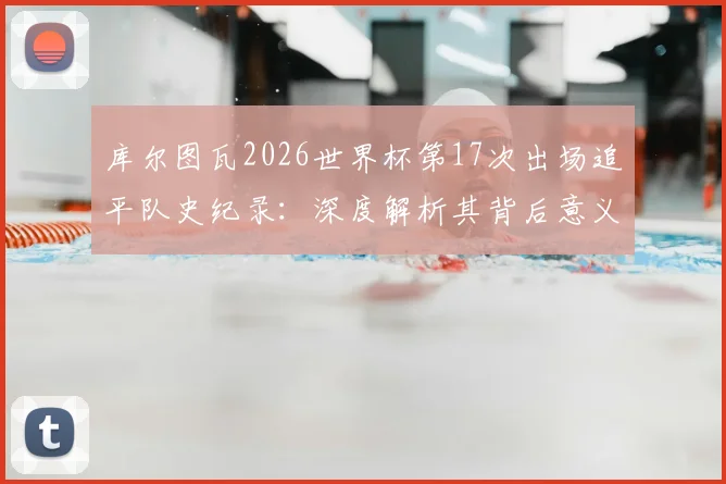 库尔图瓦2026世界杯第17次出场追平队史纪录:深度解析其背后意义与对比利时门将历史的挑战