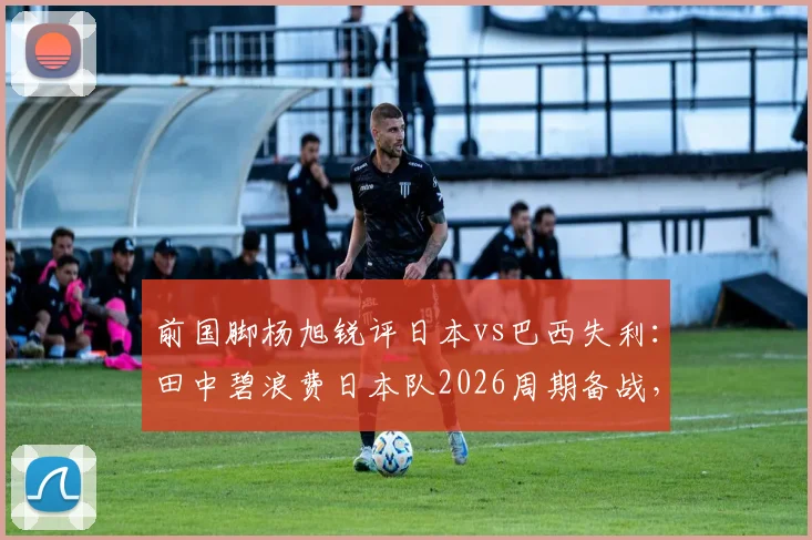前国脚杨旭锐评日本vs巴西失利:田中碧浪费日本队2026周期备战,复盘核心战犯