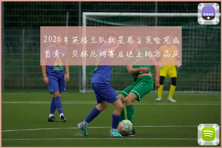 2026年英格兰队新星恩古莫哈完成首秀,贝林厄姆赛后送上纪念品庆祝