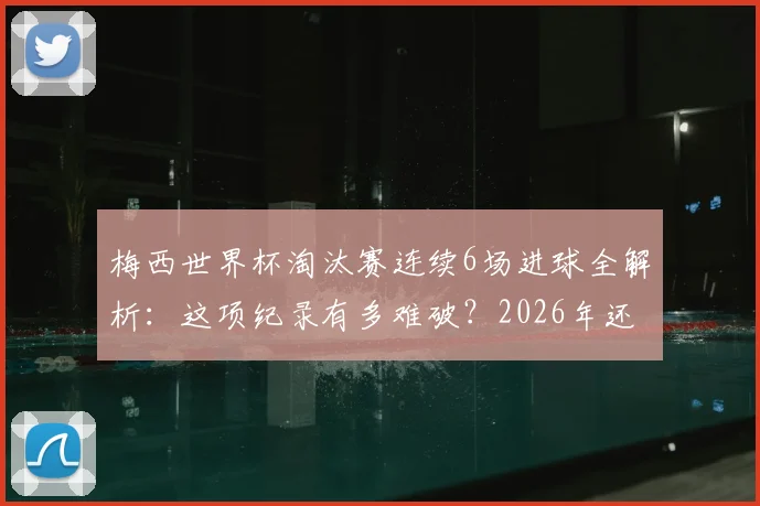 梅西世界杯淘汰赛连续6场进球全解析：这项纪录有多难破？2026年还能延续吗？