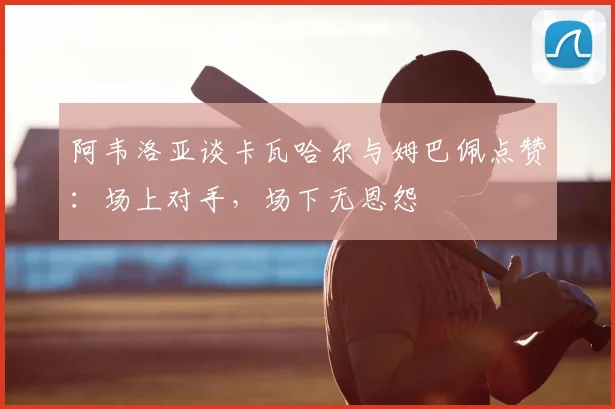 阿韦洛亚谈卡瓦哈尔与姆巴佩点赞：场上对手，场下无恩怨