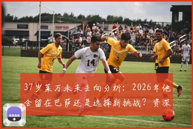 37岁莱万未来去向分析：2026年他会留在巴萨还是选择新挑战？资深球迷全面解读