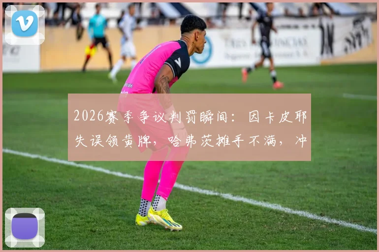 2026赛季争议判罚瞬间：因卡皮耶失误领黄牌，哈弗茨摊手不满，冲突细节全面回顾
