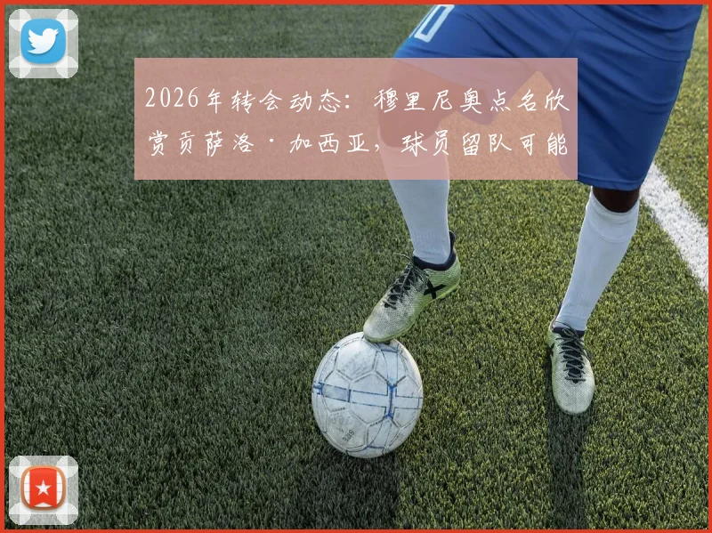 2026年转会动态：穆里尼奥点名欣赏贡萨洛·加西亚，球员留队可能性大增