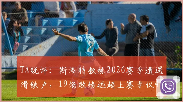 TA锐评：斯洛特教练2026赛季遭遇滑铁卢，19场败绩远超上赛季仅4负，问题何在？