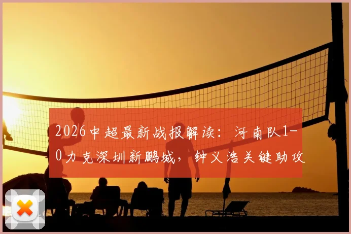 2026中超最新战报解读:河南队1-0力克深圳新鹏城,钟义浩关键助攻+纳萨里奥制胜进球全程回顾