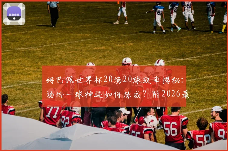 姆巴佩世界杯20场20球效率揭秘:场均一球神迹如何炼成?附2026最新数据解析