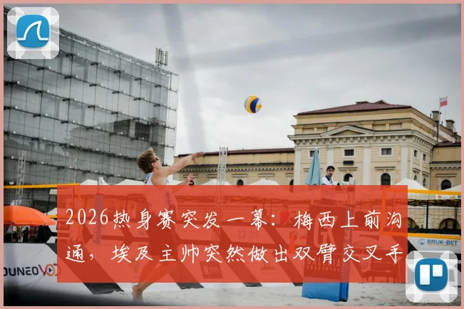 2026热身赛突发一幕:梅西上前沟通,埃及主帅突然做出双臂交叉手势,阿媒解读背后含义与足球文化差异