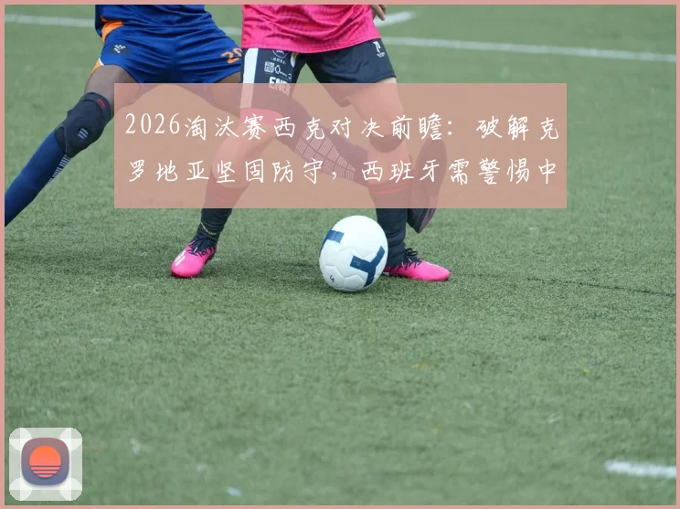 2026淘汰赛西克对决前瞻:破解克罗地亚坚固防守,西班牙需警惕中场空间利用问题
