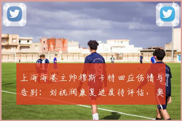 上海海港主帅穆斯卡特回应伤情与告别：刘祝润康复进度待评估，奥斯卡2026年退役引不舍