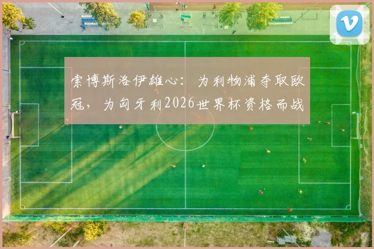 索博斯洛伊雄心：为利物浦夺取欧冠，为匈牙利2026世界杯资格而战！