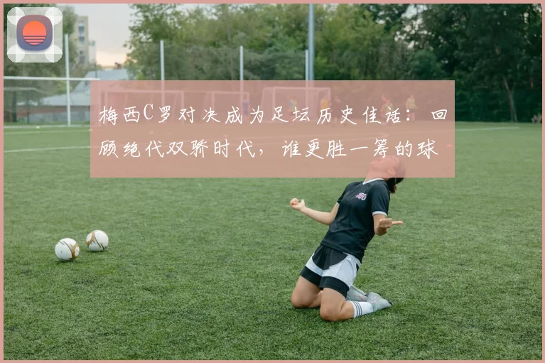 梅西C罗对决成为足坛历史佳话:回顾绝代双骄时代,谁更胜一筹的球迷争论从未停止