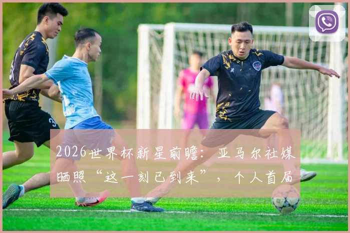 2026世界杯新星前瞻：亚马尔社媒晒照“这一刻已到来”，个人首届大赛表现预测及深度解读