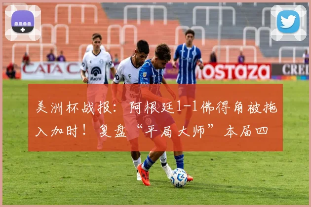 美洲杯战报:阿根廷1-1佛得角被拖入加时!复盘“平局大师”本届四场常规时间均战平的顽强之旅