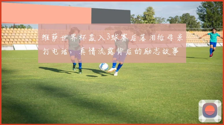 维萨世界杯轰入3球赛后落泪给母亲打电话，真情流露背后的励志故事及对2026世界杯的启示