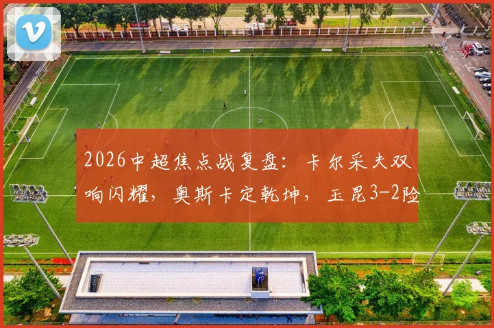 2026中超焦点战复盘：卡尔采夫双响闪耀，奥斯卡定乾坤，玉昆3-2险胜深圳新鹏城全解析