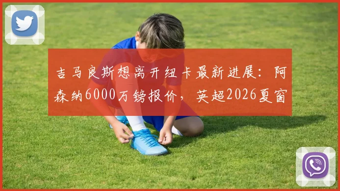吉马良斯想离开纽卡最新进展：阿森纳6000万镑报价，英超2026夏窗关键转会分析