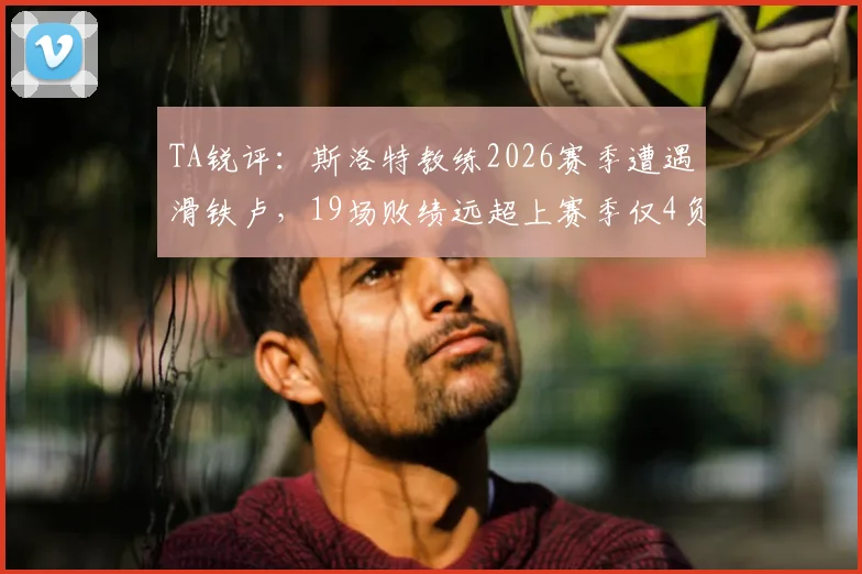 TA锐评:斯洛特教练2026赛季遭遇滑铁卢,19场败绩远超上赛季仅4负,问题何在?