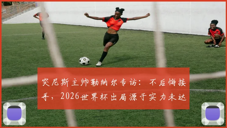 突尼斯主帅勒纳尔专访：不后悔接手，2026世界杯出局源于实力未达标，球队未来路在何方？