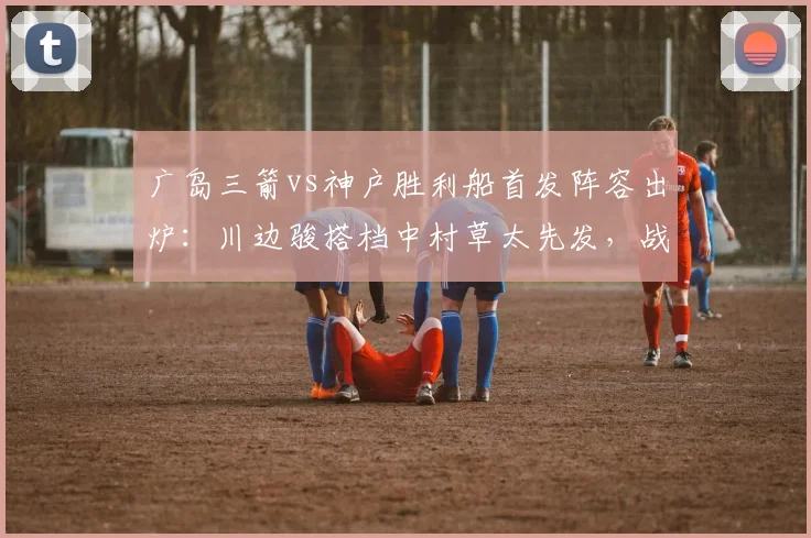 广岛三箭vs神户胜利船首发阵容出炉：川边骏搭档中村草太先发，战术打法全面前瞻