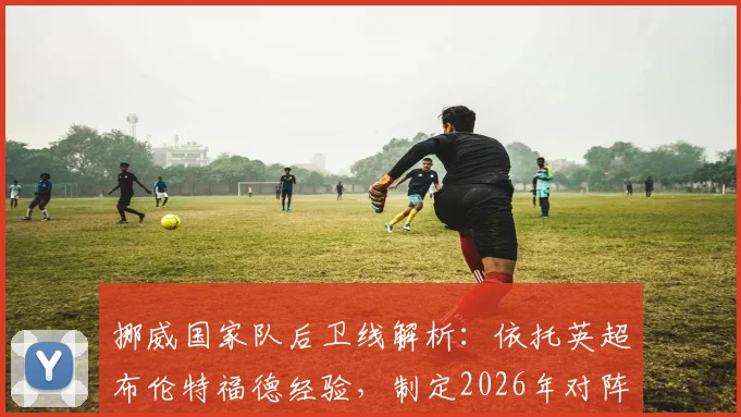 挪威国家队后卫线解析:依托英超布伦特福德经验,制定2026年对阵英格兰的针对性战术方案
