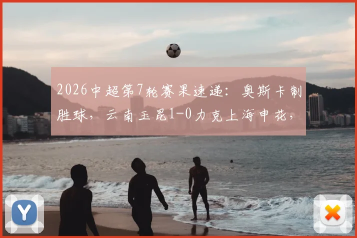 2026中超第7轮赛果速递：奥斯卡制胜球，云南玉昆1-0力克上海申花，附全场录像回放链接