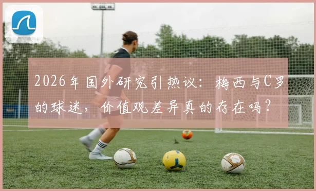 2026年国外研究引热议：梅西与C罗的球迷，价值观差异真的存在吗？深度剖析粉丝群体心理与社会倾向