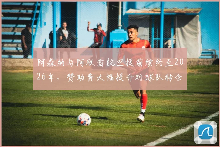 阿森纳与阿联酋航空提前续约至2026年,赞助费大幅提升对球队转会与财务状况影响几何?英超商业合作深度解读
