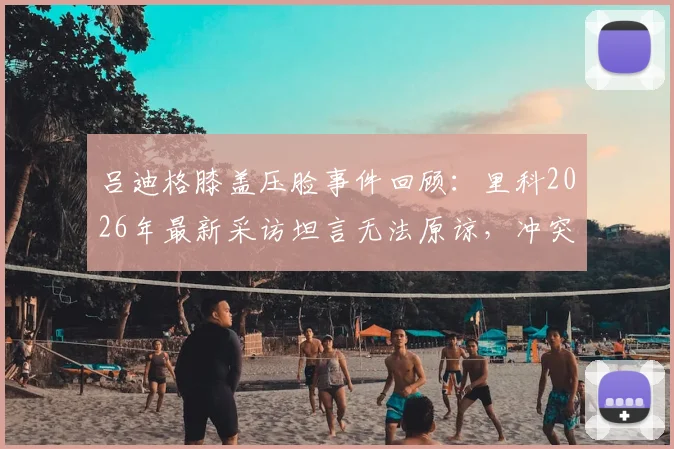 吕迪格膝盖压脸事件回顾：里科2026年最新采访坦言无法原谅，冲突背后职业球员的安全困境