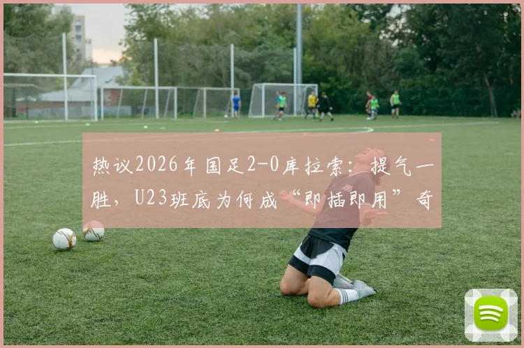 热议2026年国足2-0库拉索:提气一胜,U23班底为何成“即插即用”奇兵?详解其背后的战术价值