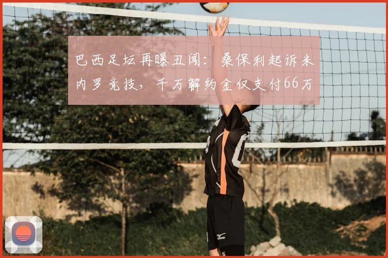 巴西足坛再曝丑闻:桑保利起诉米内罗竞技,千万解约金仅支付66万,2026年纠纷持续发酵