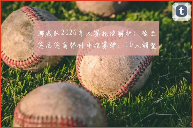 挪威队2026年大赛轮换解析：哈兰德厄德高替补非烟雾弹，10人调整背后战术考量与阵容深度测试