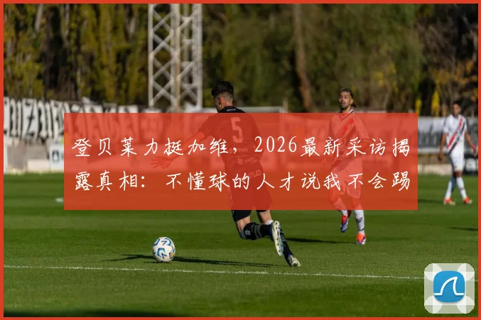 登贝莱力挺加维，2026最新采访揭露真相：不懂球的人才说我不会踢球
