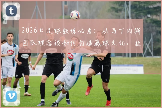2026年足球教练必看：从马丁内斯团队理念谈如何打造赢球文化，杜绝球星依赖症