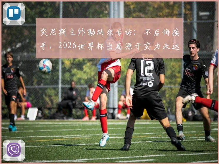 突尼斯主帅勒纳尔专访:不后悔接手,2026世界杯出局源于实力未达标,球队未来路在何方?