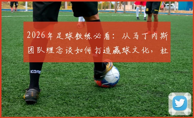 2026年足球教练必看:从马丁内斯团队理念谈如何打造赢球文化,杜绝球星依赖症