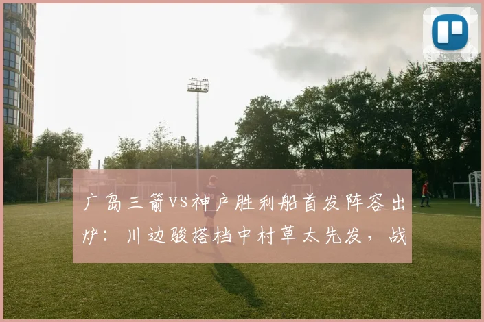 广岛三箭vs神户胜利船首发阵容出炉：川边骏搭档中村草太先发，战术打法全面前瞻