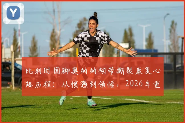 比利时国脚奥纳纳韧带撕裂康复心路历程：从愤懑到领悟，2026年重返巅峰的信念与启示