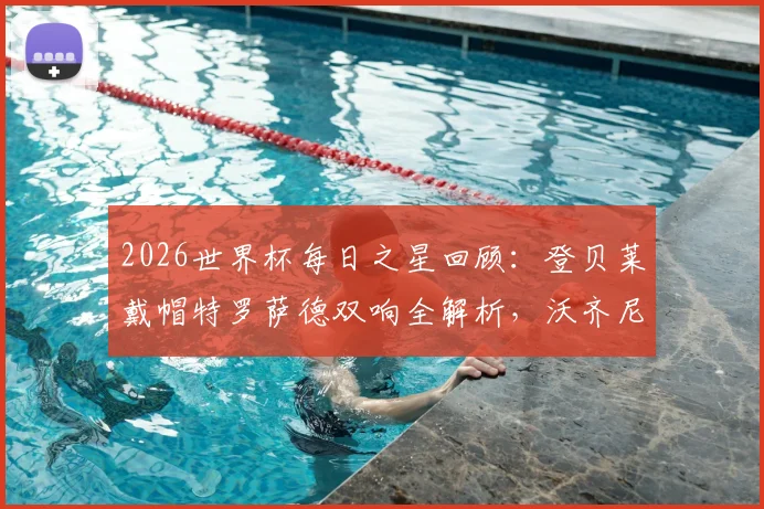 2026世界杯每日之星回顾：登贝莱戴帽特罗萨德双响全解析，沃齐尼亚神迹进球盘点