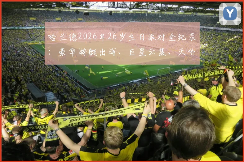 哈兰德2026年26岁生日派对全纪录:豪华游艇出海、巨星云集、天价菜单曝光,庆生地点与花费引热议