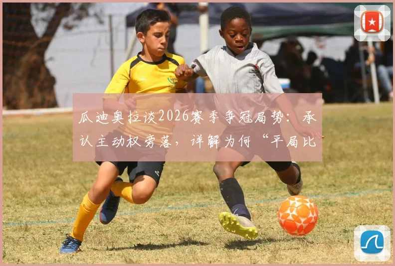 瓜迪奥拉谈2026赛季争冠局势：承认主动权旁落，详解为何“平局比输球好”的现实考量
