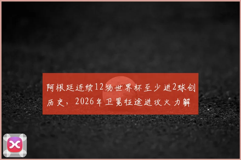 阿根廷连续12场世界杯至少进2球创历史,2026年卫冕征途进攻火力解析