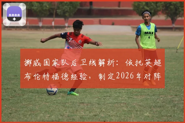 挪威国家队后卫线解析：依托英超布伦特福德经验，制定2026年对阵英格兰的针对性战术方案
