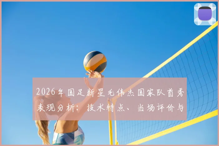 2026年国足新星毛伟杰国家队首秀表现分析：技术特点、当场评价与未来前景全解读