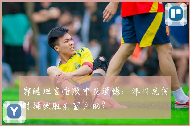 郭皓坦言惜败申花遗憾，津门虎何时捅破胜利窗户纸？