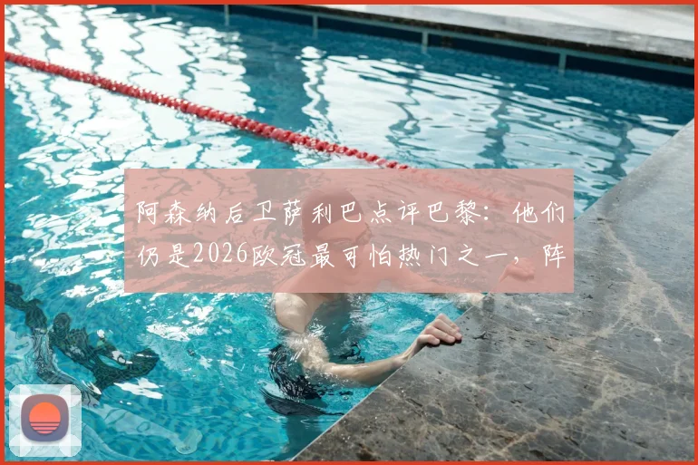 阿森纳后卫萨利巴点评巴黎：他们仍是2026欧冠最可怕热门之一，阵中关键球员与球队前景解析